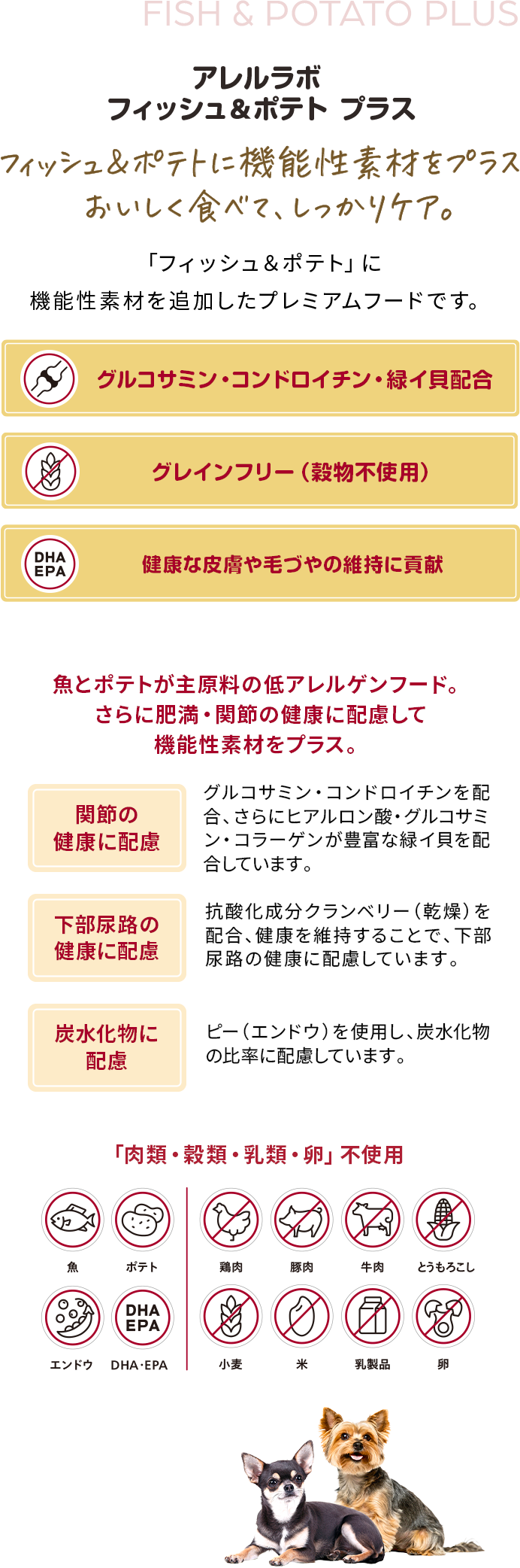 アレルラボ フィッシュ＆ポテト プラス フィッシュ＆ポテトに機能性素材をプラスおいしく食べて、しっかりケア。「フィッシュ＆ポテト」に機能性素材を追加したプレミアムフードです。グルコサミン・コンドロイチン・緑イ貝配合、グレインフリー （穀物不使用）、健康な皮膚や毛づやの維持に貢献魚とポテトが主原料の低アレルゲンフード。さらに肥満・関節の健康に配慮して機能性素材をプラス。関節の健康に配慮グルコサミン・コンドロイチンを配合、さらにヒアルロン酸・グルコサミン・コラーゲンが豊富な緑イ貝を配合しています。下部尿路の健康に配慮抗酸化成分クランベリー（乾燥）を配合、健康を維持することで、下部尿路の健康に配慮しています。炭水化物に配慮ピー（エンドウ）を使用し、炭水化物の比率に配慮しています。「肉類・穀類・乳類・卵」不使用