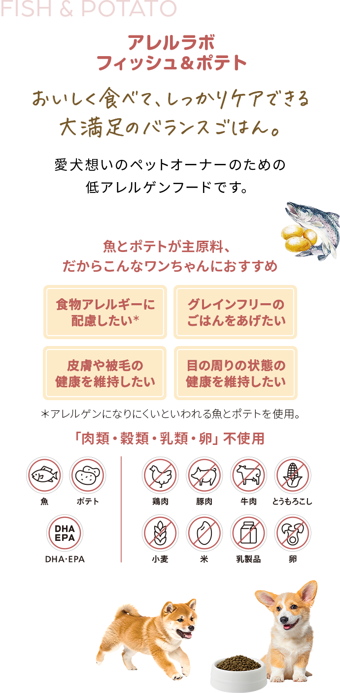 アレルラボフィッシュ&ポテトおいしく食べて、しっかりケアできる大満足のバランスごはん。愛犬想いのペットオーナーのための低アレルゲンフードです。魚とポテトが主原料、だからこんなワンちゃんにおすすめ食物アレルギーに配慮したい、グレインフリーのごはんをあげたい、皮膚や被毛の健康を維持したい、目の周りの状態の健康を維持したい「肉類・穀類・乳類・卵」不使用